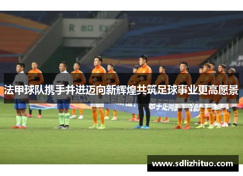 法甲球队携手并进迈向新辉煌共筑足球事业更高愿景