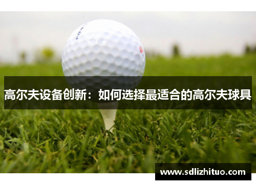 高尔夫设备创新：如何选择最适合的高尔夫球具